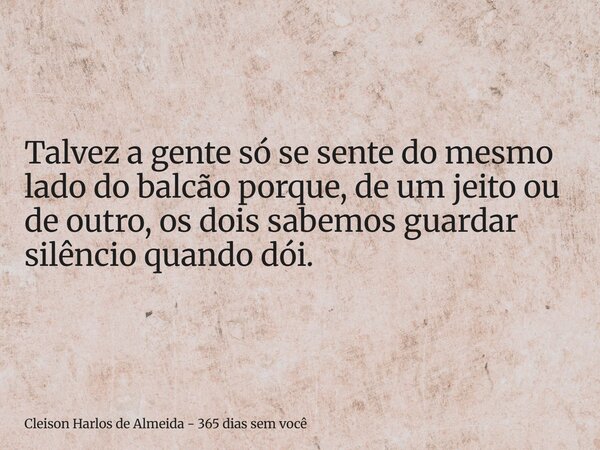 Talvez a gente só se sente do mesmo lado do balcão porque, de um jeito ou de outro, os dois sabemos guardar silêncio quando dói.... Frase de Cleison Harlos de Almeida - 365 dias sem você.