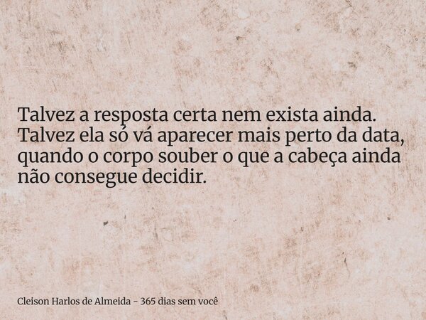 Talvez a resposta certa nem exista ainda. Talvez ela só vá aparecer mais perto da data, quando o corpo souber o que a cabeça ainda não consegue decidir.... Frase de Cleison Harlos de Almeida - 365 dias sem você.