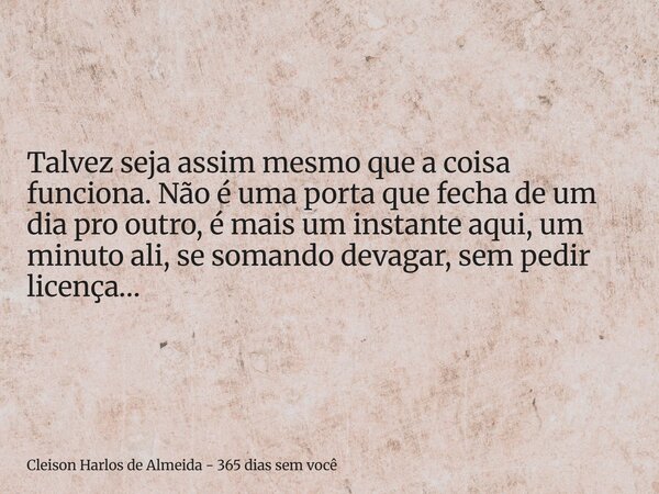 Talvez seja assim mesmo que a coisa funciona. Não é uma porta que fecha de um dia pro outro, é mais um instante aqui, um minuto ali, se somando devagar, sem ped... Frase de Cleison Harlos de Almeida - 365 dias sem você.