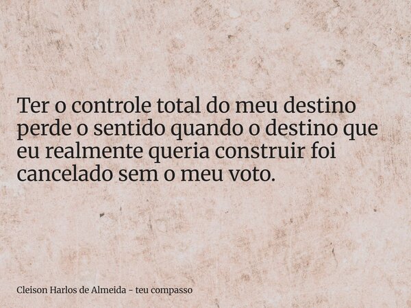 Ter o controle total do meu destino perde o sentido quando o destino que eu realmente queria construir foi cancelado sem o meu voto.... Frase de Cleison Harlos de Almeida - teu compasso.