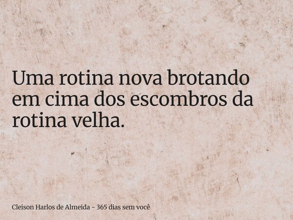 Uma rotina nova brotando em cima dos escombros da rotina velha.... Frase de Cleison Harlos de Almeida - 365 dias sem você.