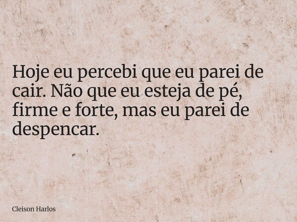 Hoje eu percebi que eu parei de cair. Não que eu esteja de pé, firme e forte, mas eu parei de despencar.... Frase de Cleison Harlos.