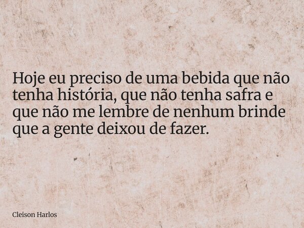 Hoje eu preciso de uma bebida que não tenha história, que não tenha safra e que não me lembre de nenhum brinde que a gente deixou de fazer.... Frase de Cleison Harlos.