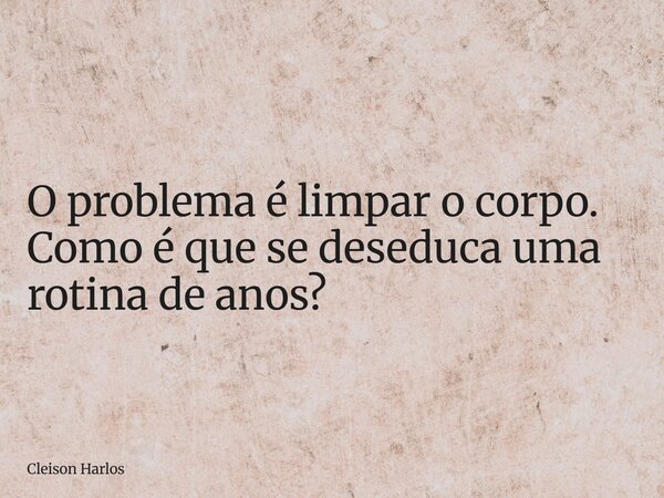 O problema é limpar o corpo. Como é que se deseduca uma rotina de anos?... Frase de Cleison Harlos.