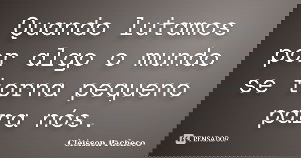 Quando lutamos por algo o mundo se torna pequeno para nós.... Frase de Cleisson Pacheco.