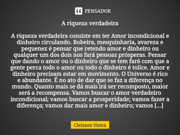 A riqueza verdadeira
⁠
A riqueza verdadeira consiste em ter Amor incondicional e dinheiro circulando. Bobeira, mesquinharia, avareza e pequenez é pensar que ret... Frase de Cleisson Vieira.