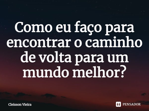 ⁠Como eu faço para encontrar o caminho de volta para um mundo melhor?... Frase de Cleisson Vieira.