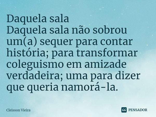 ⁠Daquela sala
Daquela sala não sobrou um(a) sequer para contar história; para transformar coleguismo em amizade verdadeira; uma para dizer que queria namorá-la.... Frase de Cleisson Vieira.