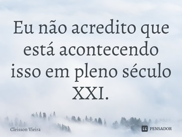 ⁠Eu não acredito que está acontecendo isso em pleno século XXI.... Frase de Cleisson Vieira.