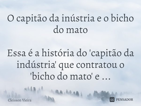 O capitão da indústria e o bicho do mato ⁠Essa é a história do 'capitão da indústria' que contratou o 'bicho do mato' e ...... Frase de Cleisson Vieira.