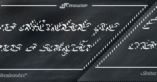 É na dificuldade que criamos a solução!... Frase de Cleiton Benkendorf.