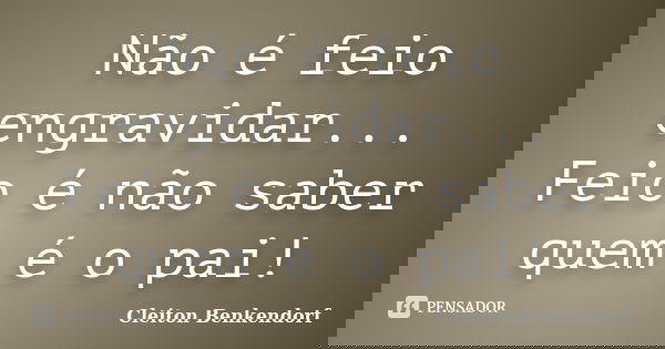 Não é feio engravidar... Feio é não saber quem é o pai!... Frase de Cleiton Benkendorf.