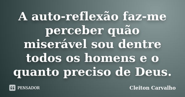 A auto-reflexão faz-me perceber quão miserável sou dentre todos os homens e o quanto preciso de Deus.... Frase de Cleiton Carvalho.