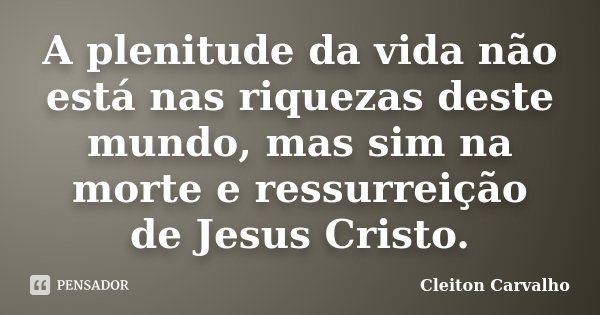 A plenitude da vida não está nas riquezas deste mundo, mas sim na morte e ressurreição de Jesus Cristo.... Frase de Cleiton Carvalho.