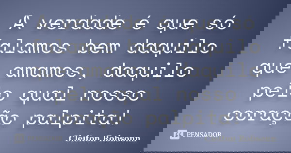 A verdade é que só falamos bem daquilo que amamos, daquilo pelo qual nosso coração palpita!... Frase de Cleiton Robsonn.