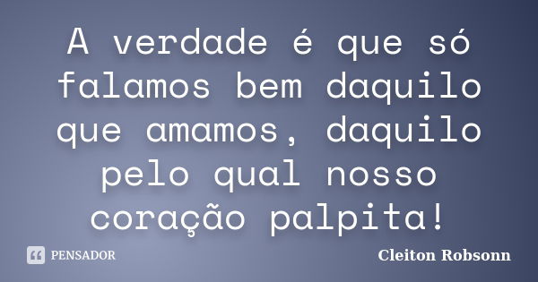 A verdade é que só falamos bem daquilo que amamos, daquilo pelo qual nosso coração palpita!... Frase de Cleiton Robsonn.