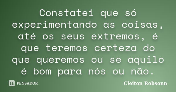 Constatei que só experimentando as coisas, até os seus extremos, é que teremos certeza do que queremos ou se aquilo é bom para nós ou não.... Frase de Cleiton Robsonn.