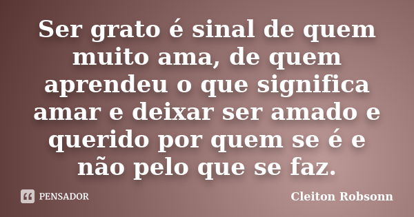 Ser grato é sinal de quem muito ama, de quem aprendeu o que significa amar e deixar ser amado e querido por quem se é e não pelo que se faz.... Frase de Cleiton Robsonn.