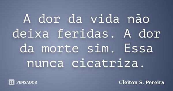 A dor da vida não deixa feridas. A dor da morte sim. Essa nunca cicatriza.... Frase de Cleiton S. Pereira.