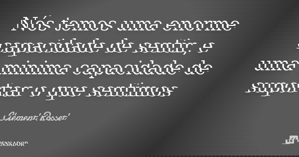Nós temos uma enorme capacidade de sentir, e uma minima capacidade de suportar o que sentimos... Frase de Clement Rosset.