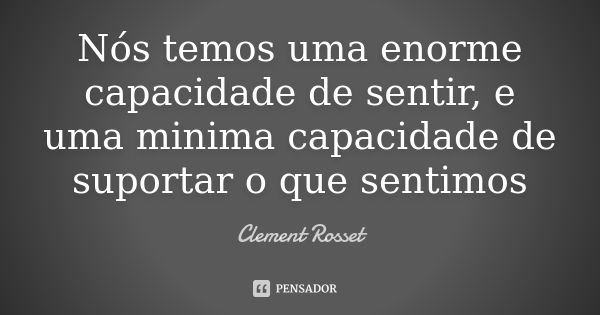 Nós temos uma enorme capacidade de sentir, e uma minima capacidade de suportar o que sentimos... Frase de Clement Rosset.