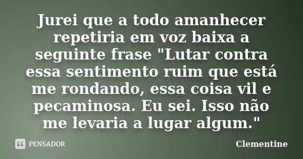 Jurei que a todo amanhecer repetiria em voz baixa a seguinte frase "Lutar contra essa sentimento ruim que está me rondando, essa coisa vil e pecaminosa. Eu... Frase de Clementine.