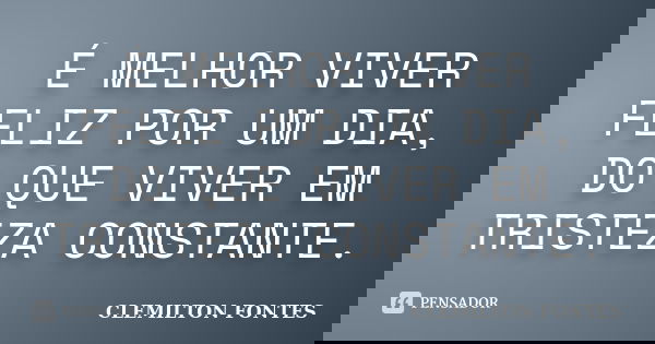É MELHOR VIVER FELIZ POR UM DIA, DO QUE VIVER EM TRISTEZA CONSTANTE.... Frase de CLEMILTON FONTES.