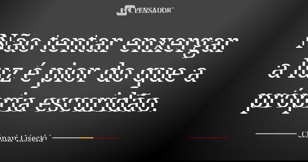 Não tentar enxergar a luz é pior do que a própria escuridão.... Frase de Clenair Lisecki.