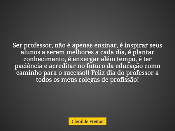 Ser professor, não é apenas ensinar, é inspirar seus alunos a serem melhores a cada dia, é plantar conhecimento, é enxergar além tempo, é ter paciência e acredi... Frase de Clenilde Freitas.