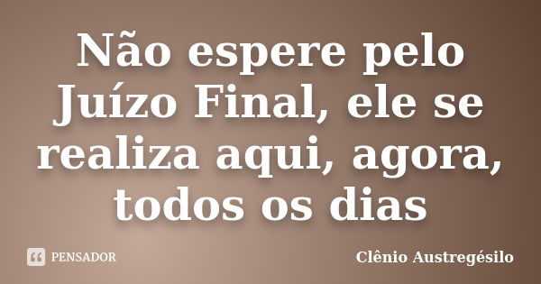 Não espere pelo Juízo Final, ele se realiza aqui, agora, todos os dias... Frase de Clênio Austregésilo.