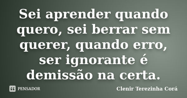 Sei aprender quando quero, sei berrar sem querer, quando erro, ser ignorante é demissão na certa.... Frase de Clenir Terezinha Cora.