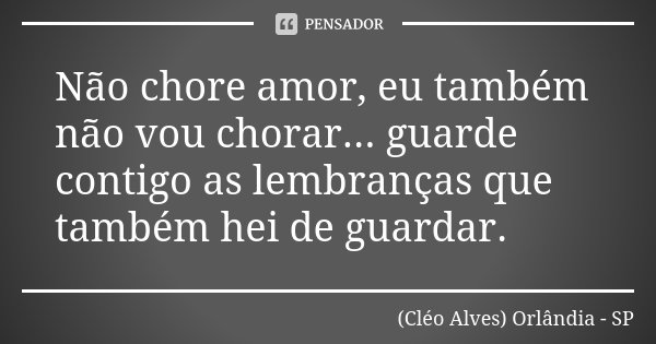 Não chore amor, eu também não vou chorar... guarde contigo as lembranças que também hei de guardar.... Frase de (Cléo Alves) Orlândia - SP.