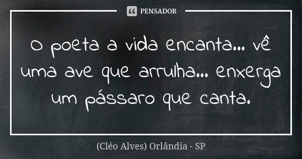 O poeta a vida encanta... vê uma ave que arrulha... enxerga um pássaro que canta.... Frase de (Cléo Alves) Orlândia - SP.