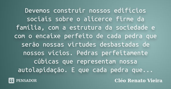 Devemos construir nossos edifícios sociais sobre o alicerce firme da família, com a estrutura da sociedade e com o encaixe perfeito de cada pedra que serão noss... Frase de Cléo Renato Vieira.