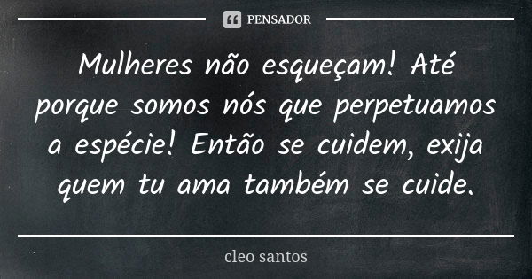 Mulheres não esqueçam! Até porque somos nós que perpetuamos a espécie! Então se cuidem, exija quem tu ama também se cuide.... Frase de Cleo Santos.