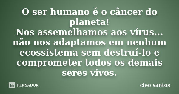 O ser humano é o câncer do planeta! Nos assemelhamos aos vírus... não nos adaptamos em nenhum ecossistema sem destruí-lo e comprometer todos os demais seres viv... Frase de Cléo Santos.