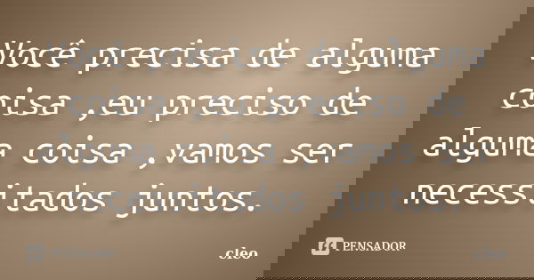 Você precisa de alguma coisa ,eu preciso de alguma coisa ,vamos ser necessitados juntos.... Frase de Cléo.