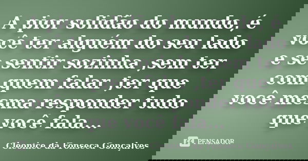 A pior solidão do mundo, é você ter alguém do seu lado e se sentir sozinha ,sem ter com quem falar ,ter que você mesma responder tudo que você fala...... Frase de Cleonice da Fonseca Gonçalves.