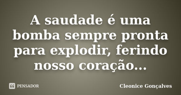 A saudade é uma bomba sempre pronta para explodir, ferindo nosso coração...... Frase de Cleonice Gonçalves.