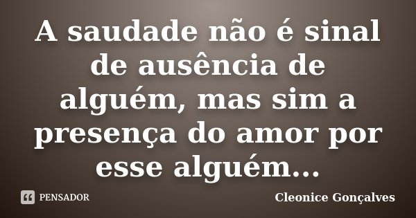 A saudade não é sinal de ausência de alguém, mas sim a presença do amor por esse alguém...... Frase de Cleonice Gonçalves.