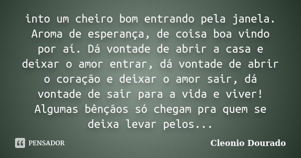 into um cheiro bom entrando pela janela. Aroma de esperança, de coisa boa vindo por aí. Dá vontade de abrir a casa e deixar o amor entrar, dá vontade de abrir o... Frase de Cleonio Dourado.