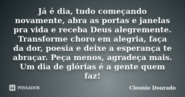 Já é dia, tudo começando novamente, abra as portas e janelas pra vida e receba Deus alegremente. Transforme choro em alegria, faça da dor, poesia e deixe a espe... Frase de Cleonio Dourado.