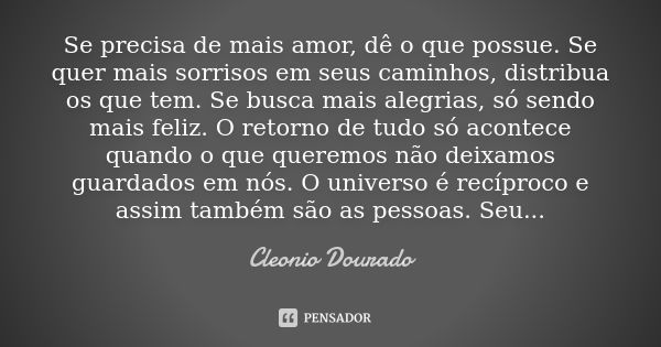 Se precisa de mais amor, dê o que possue. Se quer mais sorrisos em seus caminhos, distribua os que tem. Se busca mais alegrias, só sendo mais feliz. O retorno d... Frase de Cleonio Dourado.