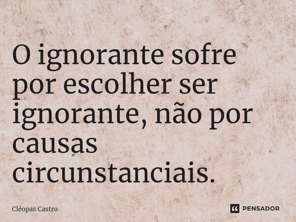 ⁠O ignorante sofre por escolher ser ignorante, não por causas circunstanciais.... Frase de Cléopas Castro.