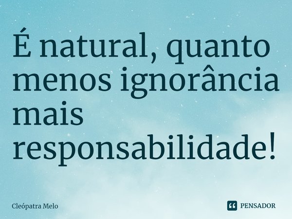 ⁠É natural, quanto menos ignorância mais responsabilidade!... Frase de Cleópatra Melo.