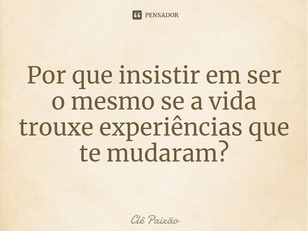 Por que insistir em ser o mesmo se a vida trouxe experiências que te mudaram?... Frase de Clê Paixão.