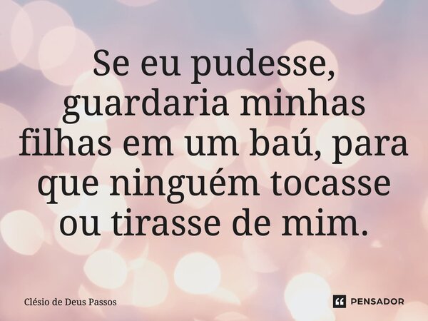 ⁠Se eu pudesse, guardaria minhas filhas em um baú, para que ninguém tocasse ou tirasse de mim.... Frase de Clésio de Deus Passos.