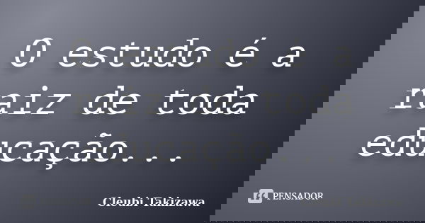 O estudo é a raiz de toda educação...... Frase de Cleubi Takizawa.