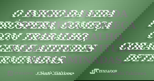 O INICIO DA VIDA PRÓSPERA, COMEÇA COM TRABALHO, CORAGEM E ATITUDES DETERMINADAS.... Frase de Cleubi Takizawa.