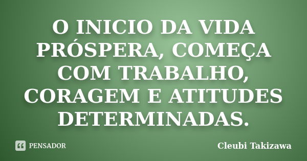 O INICIO DA VIDA PRÓSPERA, COMEÇA COM TRABALHO, CORAGEM E ATITUDES DETERMINADAS.... Frase de Cleubi Takizawa.